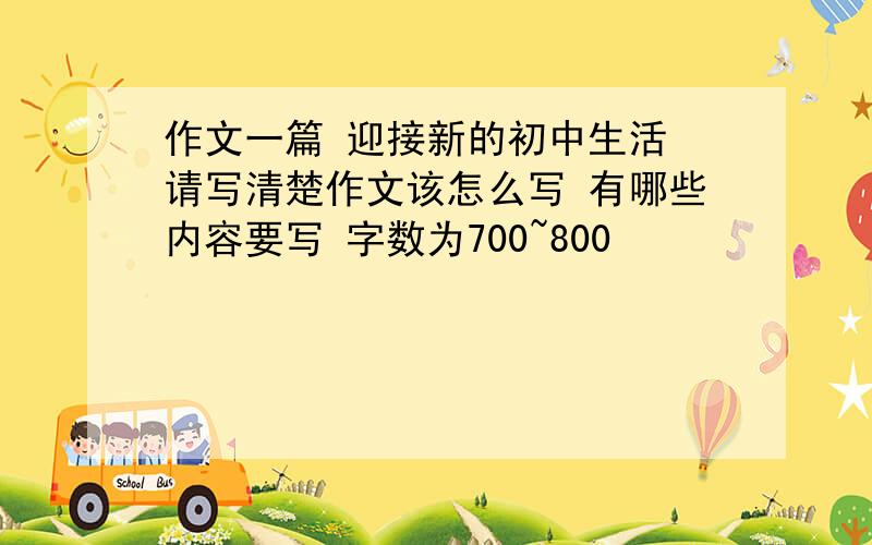 作文一篇 迎接新的初中生活 请写清楚作文该怎么写 有哪些内容要写 字数为700~800