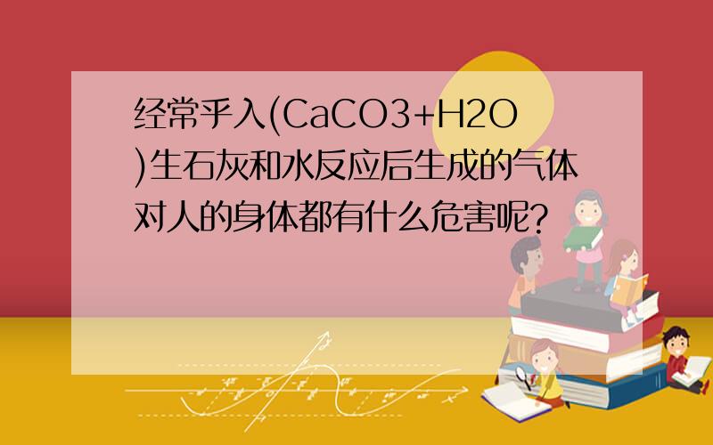 经常乎入(CaCO3+H2O)生石灰和水反应后生成的气体对人的身体都有什么危害呢?