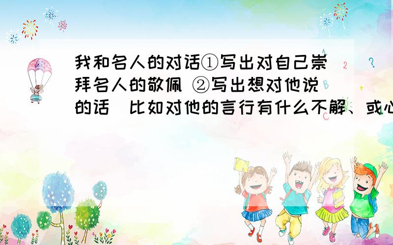 我和名人的对话①写出对自己崇拜名人的敬佩 ②写出想对他说的话（比如对他的言行有什么不解、或心里话） ③自己的想法也由其重