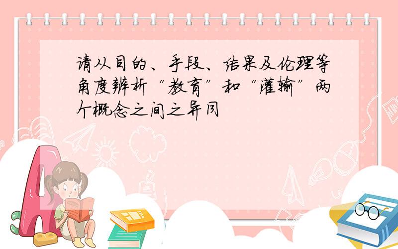 请从目的、手段、结果及伦理等角度辨析“教育”和“灌输”两个概念之间之异同