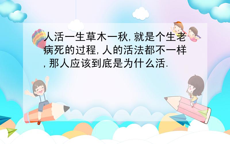 人活一生草木一秋,就是个生老病死的过程,人的活法都不一样,那人应该到底是为什么活.