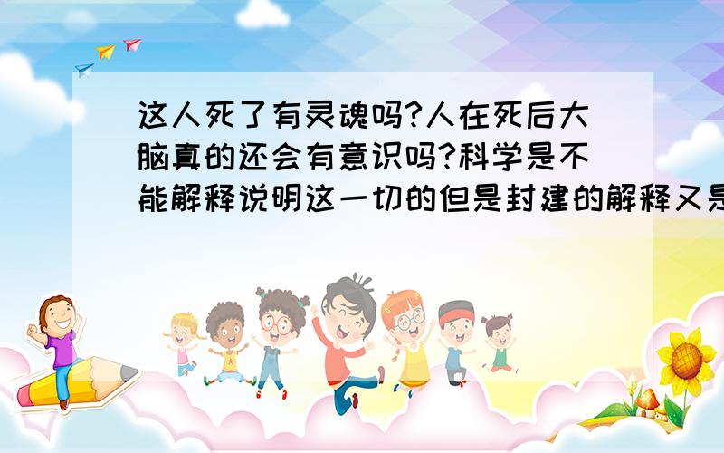 这人死了有灵魂吗?人在死后大脑真的还会有意识吗?科学是不能解释说明这一切的但是封建的解释又是不可全信的,有谁能告诉我些自