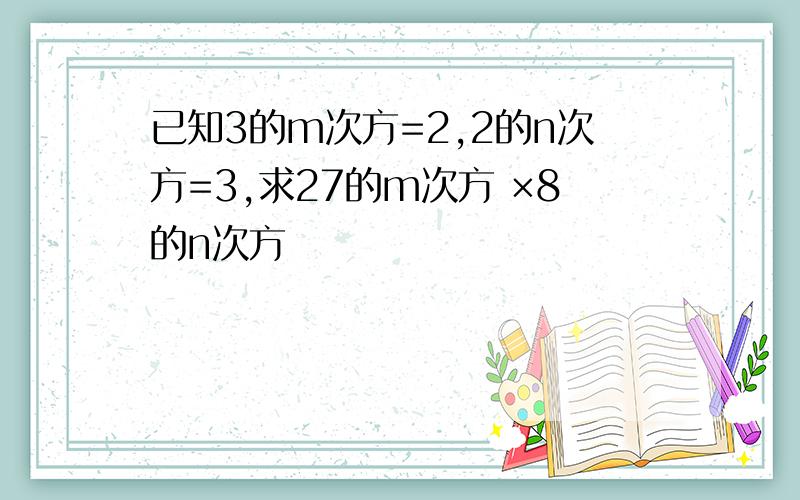 已知3的m次方=2,2的n次方=3,求27的m次方 ×8的n次方