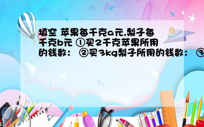 填空 苹果每千克a元,梨子每千克b元 ①买2千克苹果所用的钱数： ②买3kg梨子所用的钱数： ③买2kg苹果和3kg梨子