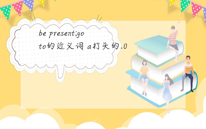 be present;go to的近义词 a打头的.0