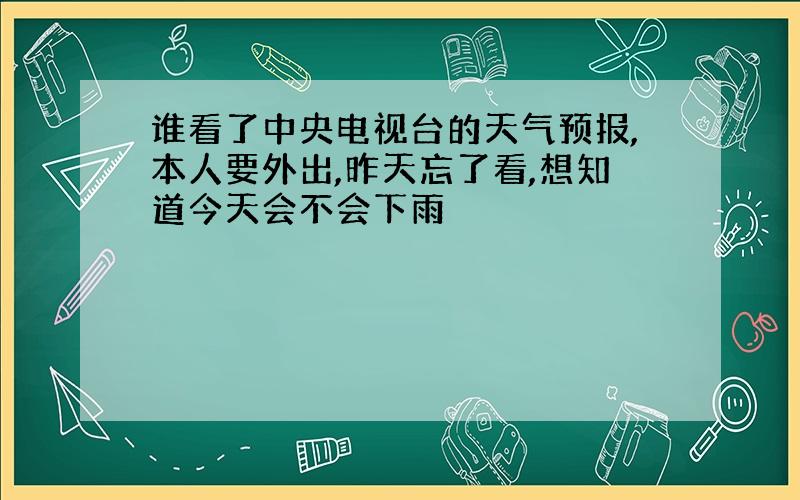 谁看了中央电视台的天气预报,本人要外出,昨天忘了看,想知道今天会不会下雨