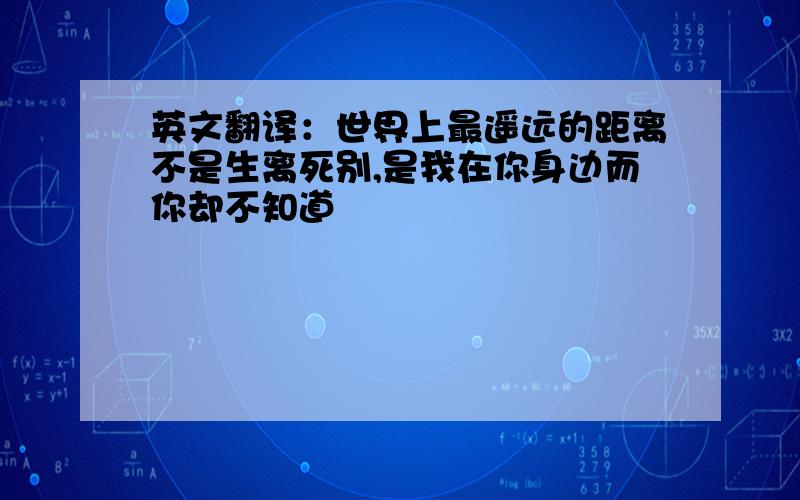 英文翻译：世界上最遥远的距离不是生离死别,是我在你身边而你却不知道