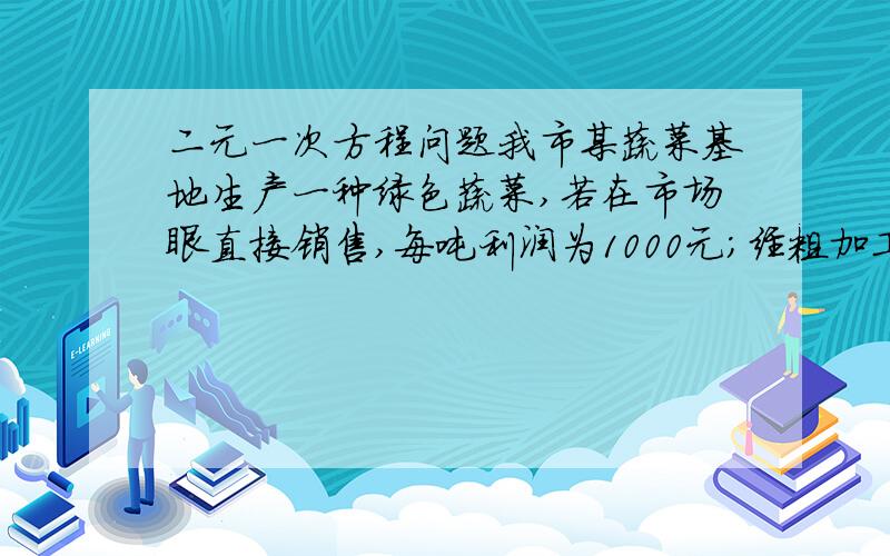 二元一次方程问题我市某蔬菜基地生产一种绿色蔬菜,若在市场眼直接销售,每吨利润为1000元；经粗加工后销售,每吨利润可达4