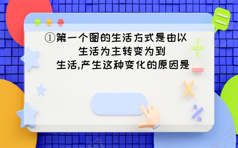 ①第一个图的生活方式是由以____生活为主转变为到____生活,产生这种变化的原因是__________________