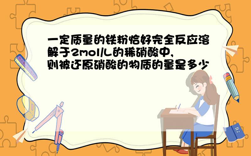 一定质量的铁粉恰好完全反应溶解于2mol/L的稀硝酸中,则被还原硝酸的物质的量是多少