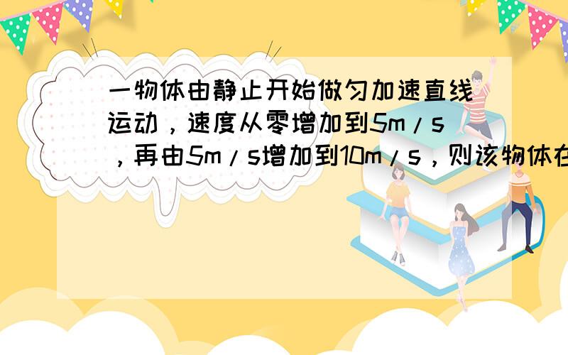 一物体由静止开始做匀加速直线运动，速度从零增加到5m/s，再由5m/s增加到10m/s，则该物体在这两个阶段中的位移大小