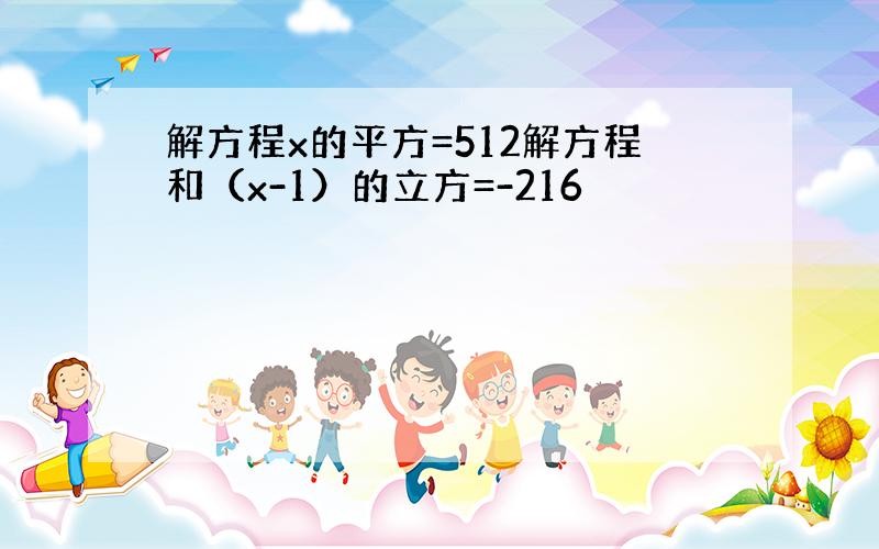 解方程x的平方=512解方程和（x-1）的立方=-216