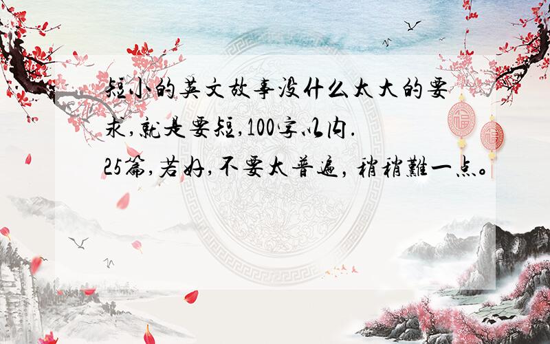 短小的英文故事没什么太大的要求,就是要短,100字以内.25篇,若好,不要太普遍，稍稍难一点。