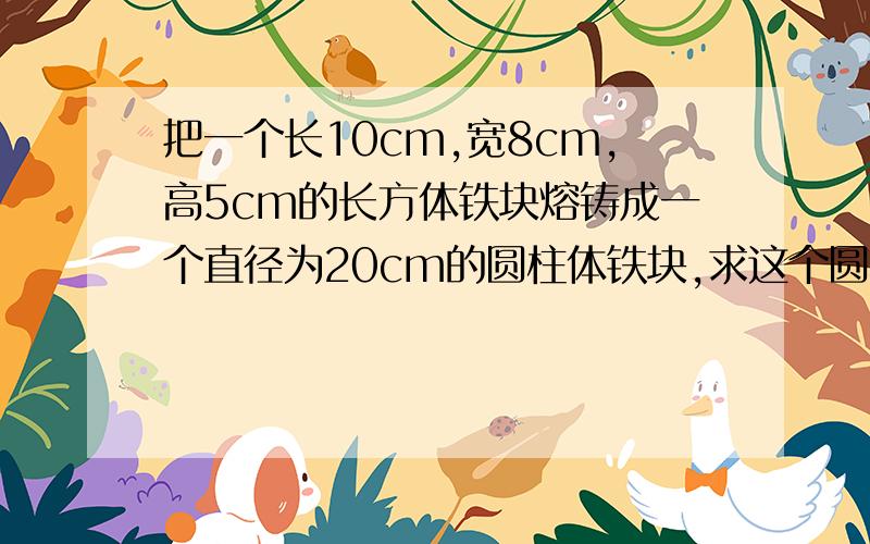 把一个长10cm,宽8cm,高5cm的长方体铁块熔铸成一个直径为20cm的圆柱体铁块,求这个圆柱体铁块的高(不计耗损,p