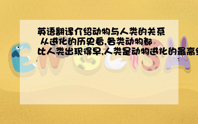 英语翻译介绍动物与人类的关系 从进化的历史看,各类动物都比人类出现得早,人类是动物进化的最高级阶段,从这个意义上说,没有