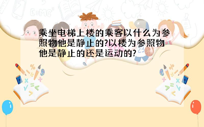 乘坐电梯上楼的乘客以什么为参照物他是静止的?以楼为参照物他是静止的还是运动的?