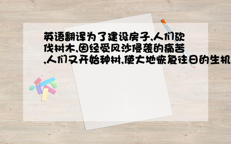 英语翻译为了建设房子,人们砍伐树木,因经受风沙侵袭的痛苦,人们又开始种树,使大地恢复往日的生机