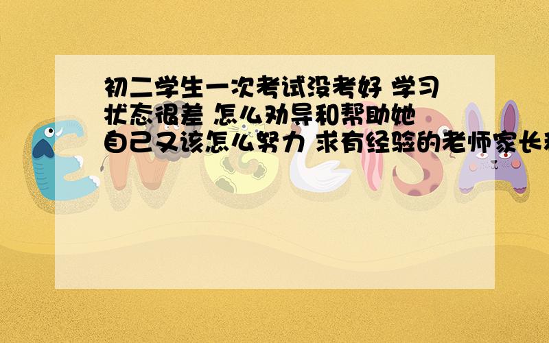 初二学生一次考试没考好 学习状态很差 怎么劝导和帮助她 自己又该怎么努力 求有经验的老师家长和同学帮助