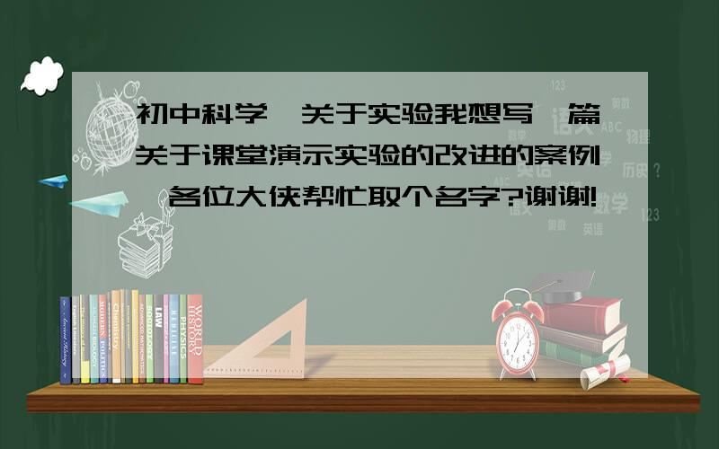 初中科学,关于实验我想写一篇关于课堂演示实验的改进的案例,各位大侠帮忙取个名字?谢谢!