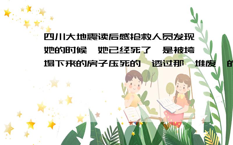 四川大地震读后感抢救人员发现她的时候,她已经死了,是被垮塌下来的房子压死的,透过那一堆废墟的的间隙可以看到她死亡的姿势,