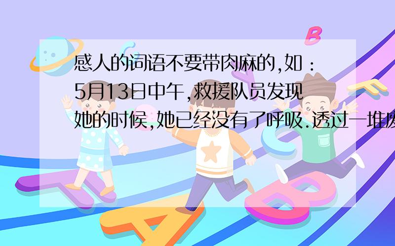 感人的词语不要带肉麻的,如：5月13日中午,救援队员发现她的时候,她已经没有了呼吸.透过一堆废墟的间隙,可以看到她双膝跪