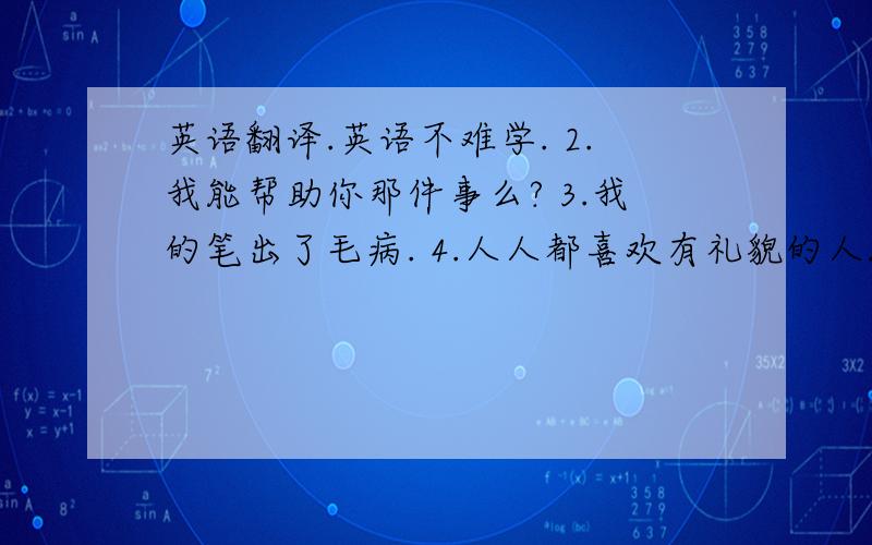 英语翻译.英语不难学. 2.我能帮助你那件事么? 3.我的笔出了毛病. 4.人人都喜欢有礼貌的人. 5.我的朋友有点不好