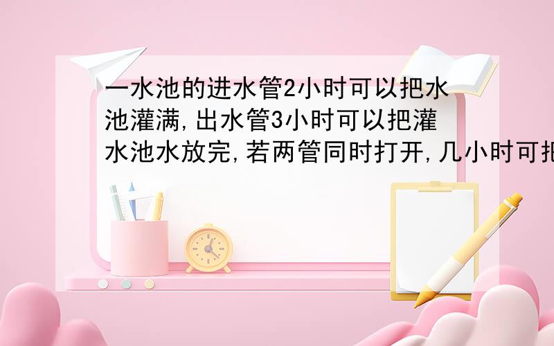 一水池的进水管2小时可以把水池灌满,出水管3小时可以把灌水池水放完,若两管同时打开,几小时可把空水卅灌满?i