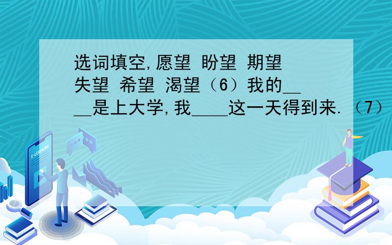 选词填空,愿望 盼望 期望 失望 希望 渴望（6）我的＿＿是上大学,我＿＿这一天得到来.（7）祖国对我们充满＿＿,＿＿我