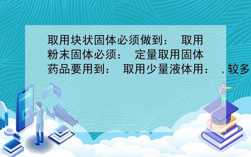 取用块状固体必须做到： 取用粉末固体必须： 定量取用固体药品要用到： 取用少量液体用： ,较多则： ,定