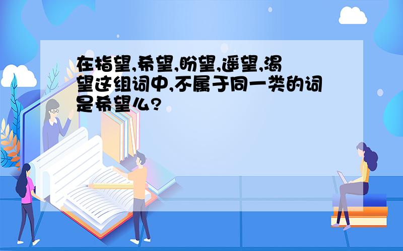 在指望,希望,盼望,遥望,渴望这组词中,不属于同一类的词是希望么?