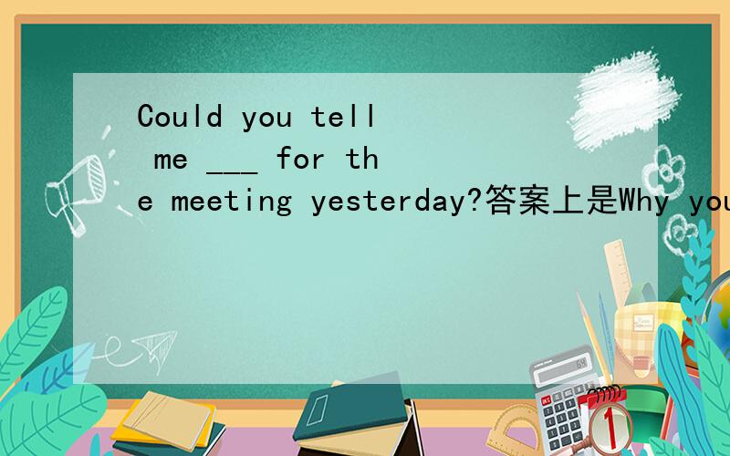 Could you tell me ___ for the meeting yesterday?答案上是Why you