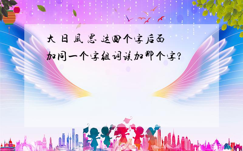 大 日 风 思 这四个字后面加同一个字组词该加那个字?