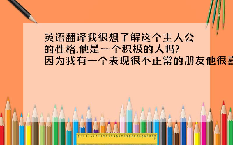 英语翻译我很想了解这个主人公的性格.他是一个积极的人吗?因为我有一个表现很不正常的朋友他很喜欢这个人物.我很想了解他的内