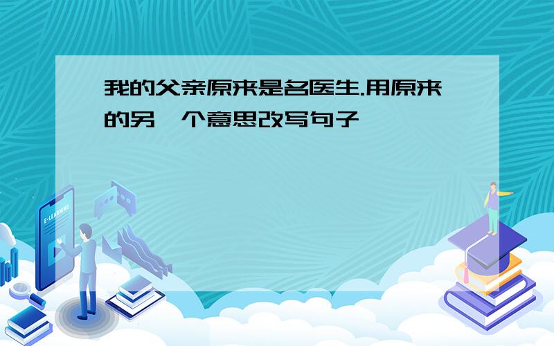 我的父亲原来是名医生.用原来的另一个意思改写句子