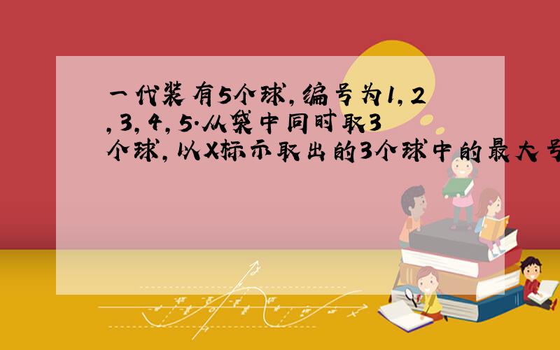 一代装有5个球,编号为1,2,3,4,5.从袋中同时取3个球,以X标示取出的3个球中的最大号码,写出概率分布