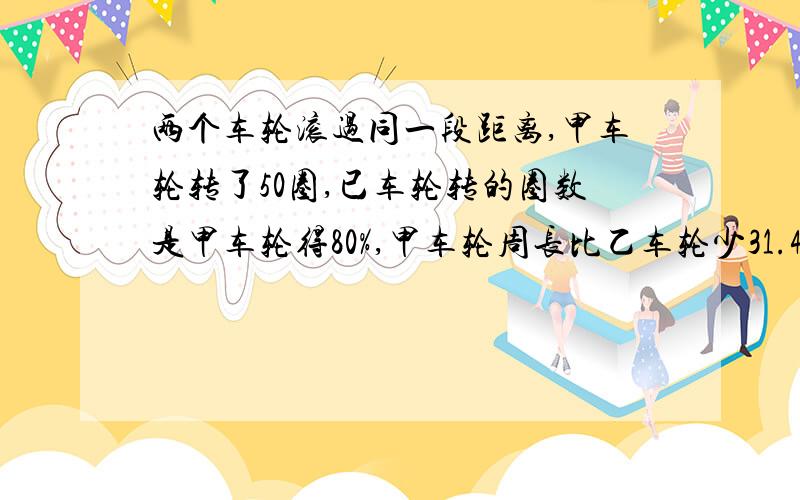 两个车轮滚过同一段距离,甲车轮转了50圈,已车轮转的圈数是甲车轮得80%,甲车轮周长比乙车轮少31.4厘米,