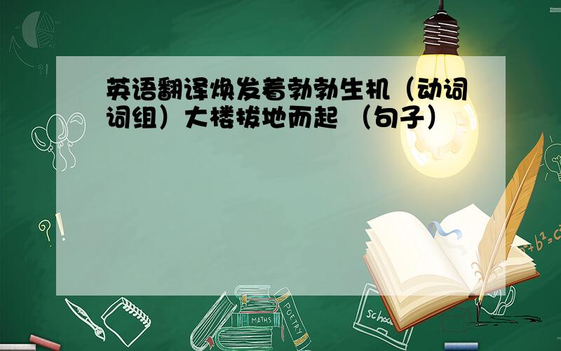 英语翻译焕发着勃勃生机（动词词组）大楼拔地而起 （句子）