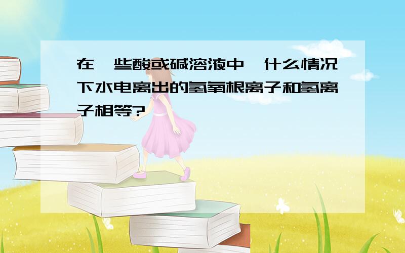 在一些酸或碱溶液中,什么情况下水电离出的氢氧根离子和氢离子相等?