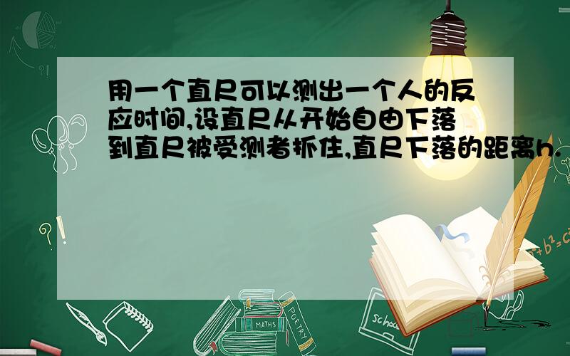 用一个直尺可以测出一个人的反应时间,设直尺从开始自由下落到直尺被受测者抓住,直尺下落的距离h.