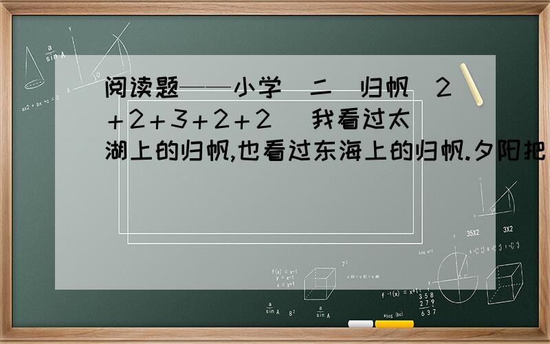 阅读题——小学（二）归帆（2＋2＋3＋2＋2） 我看过太湖上的归帆,也看过东海上的归帆.夕阳把水面映得通红,把天空也染成