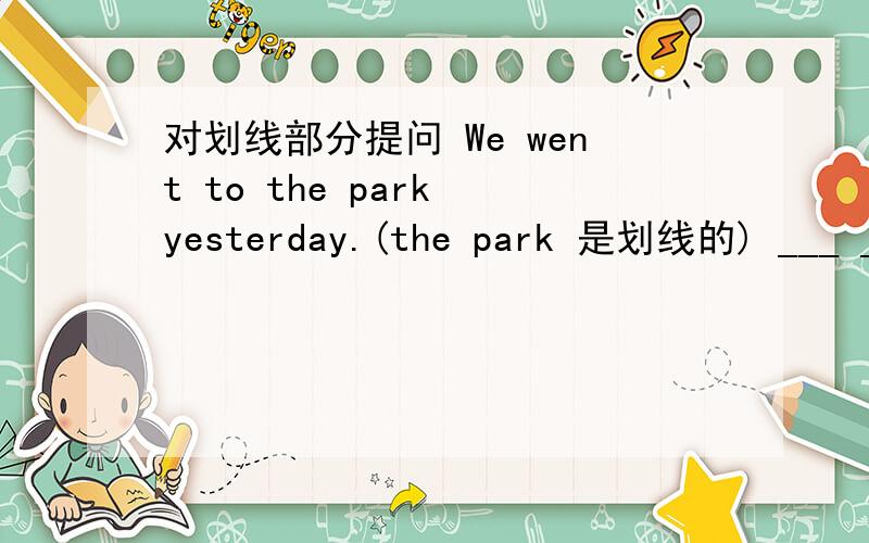 对划线部分提问 We went to the park yesterday.(the park 是划线的) ___ __