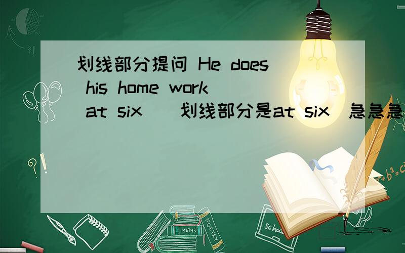 划线部分提问 He does his home work at six．（划线部分是at six）急急急!