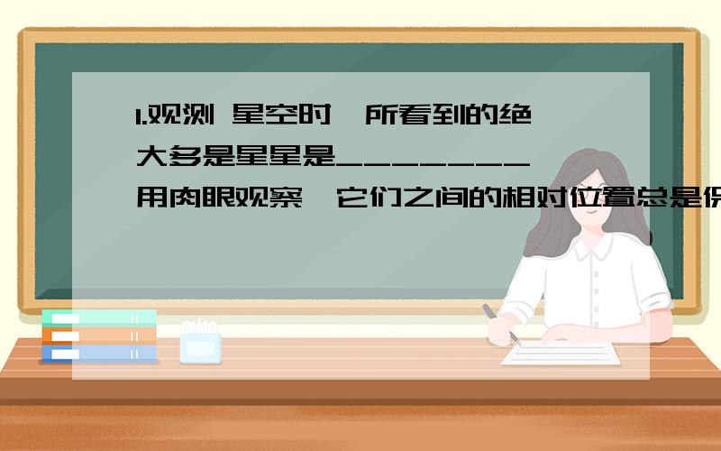 1.观测 星空时,所看到的绝大多是星星是_______,用肉眼观察,它们之间的相对位置总是保持不变；只有几颗亮晶晶的星星