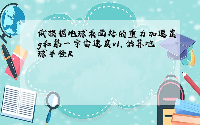 试根据地球表面处的重力加速度g和第一宇宙速度v1,估算地球半径R