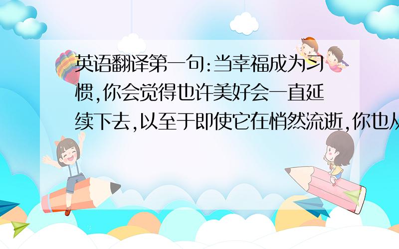 英语翻译第一句:当幸福成为习惯,你会觉得也许美好会一直延续下去,以至于即使它在悄然流逝,你也从未察觉过.当有一天,它头也