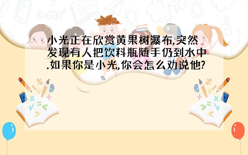 小光正在欣赏黄果树瀑布,突然发现有人把饮料瓶随手仍到水中.如果你是小光,你会怎么劝说他?