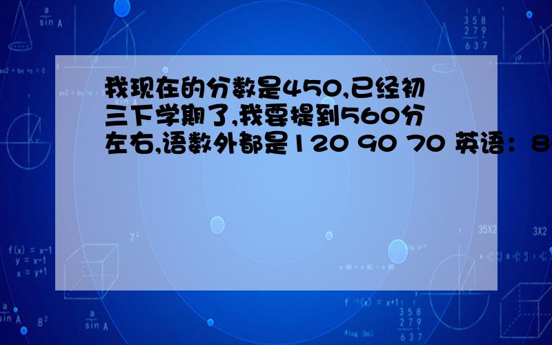 我现在的分数是450,已经初三下学期了,我要提到560分左右,语数外都是120 90 70 英语：80 物