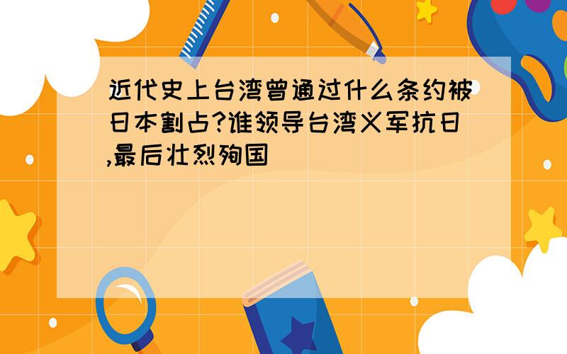 近代史上台湾曾通过什么条约被日本割占?谁领导台湾义军抗日,最后壮烈殉国