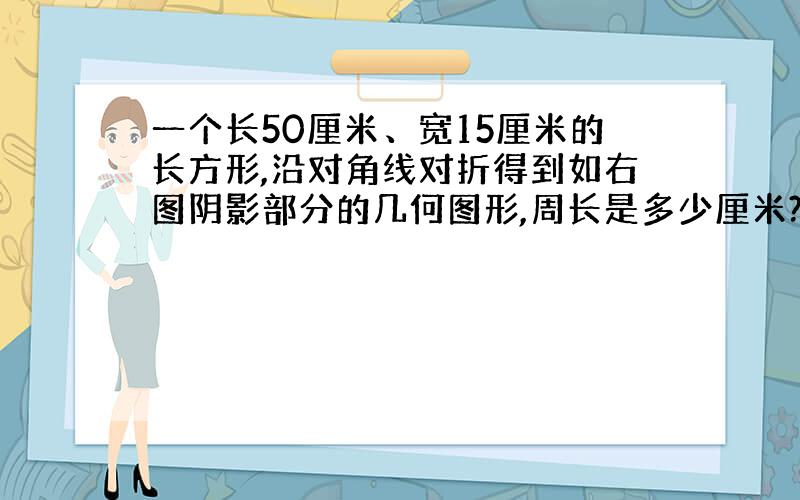 一个长50厘米、宽15厘米的长方形,沿对角线对折得到如右图阴影部分的几何图形,周长是多少厘米?