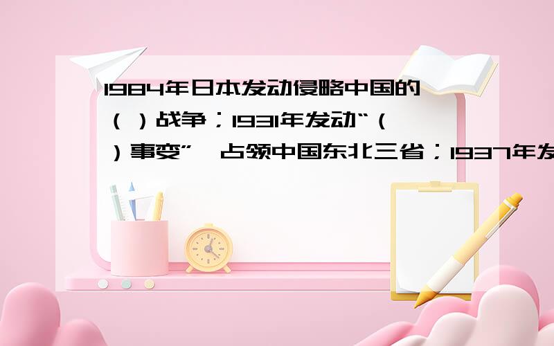 1984年日本发动侵略中国的（）战争；1931年发动“（）事变”,占领中国东北三省；1937年发动“（）事变”开始大规模